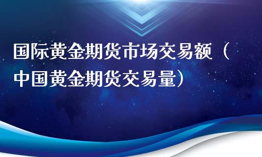 国际黄金期货市场交易额（中国黄金期货交易量）_https://qh.lansai.wang_期货怎么玩_第1张