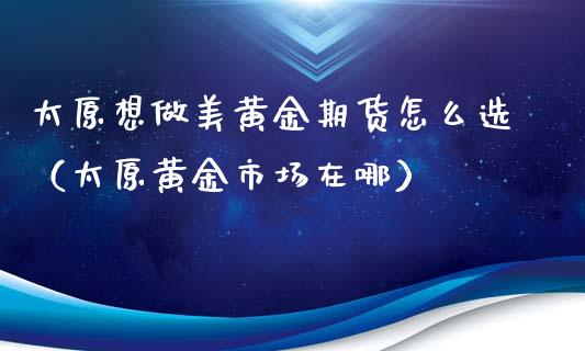 太原想做美黄金期货怎么选（太原黄金市场在哪）_https://qh.lansai.wang_期货怎么玩_第1张