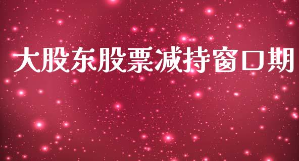 大股东股票减持窗口期_https://qh.lansai.wang_期货理财_第1张