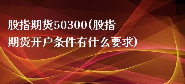 股指期货50300(股指期货开户条件有什么要求)_https://qh.lansai.wang_期货理财_第1张