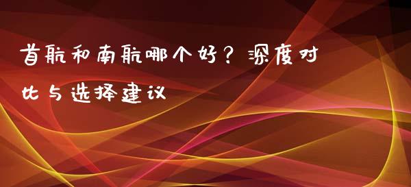 首航和南航哪个好？深度对比与选择建议_https://qh.lansai.wang_期货怎么玩_第1张
