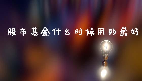 股市基金什么时候用的最好_https://qh.lansai.wang_期货理财_第1张