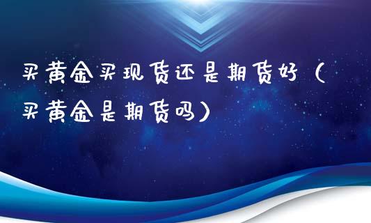 买黄金买现货还是期货好（买黄金是期货吗）_https://qh.lansai.wang_期货喊单_第1张