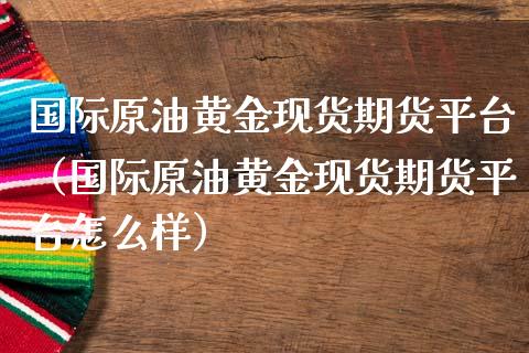 国际原油黄金现货期货平台（国际原油黄金现货期货平台怎么样）_https://qh.lansai.wang_期货怎么玩_第1张