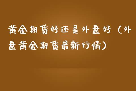 黄金期货好还是外盘好（外盘黄金期货最新行情）_https://qh.lansai.wang_股票技术分析_第1张