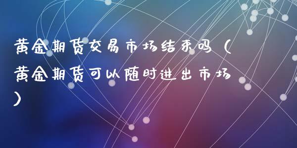 黄金期货交易市场结束吗（黄金期货可以随时进出市场）_https://qh.lansai.wang_期货喊单_第1张