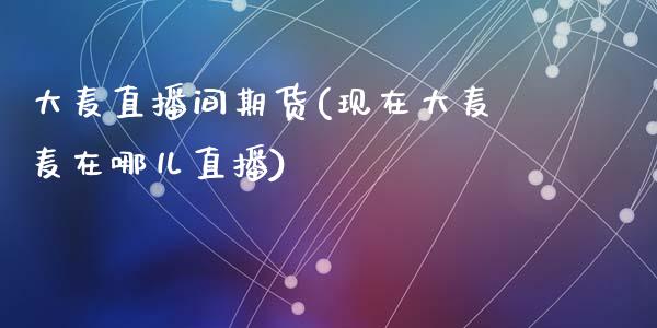大麦直播间期货(现在大麦麦在哪儿直播)_https://qh.lansai.wang_新股数据_第1张