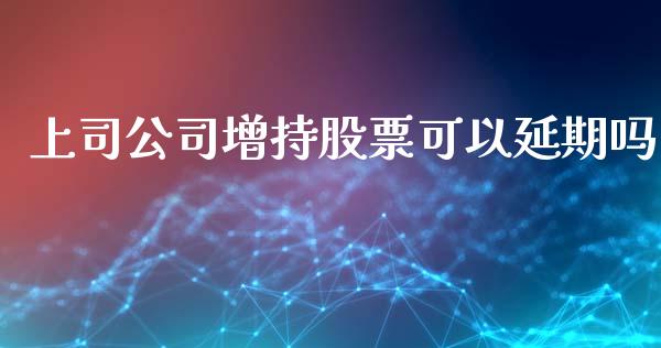 上司公司增持股票可以延期吗_https://qh.lansai.wang_期货喊单_第1张