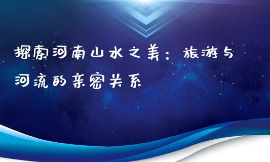 探索河南山水之美：旅游与河流的亲密关系_https://qh.lansai.wang_新股数据_第1张