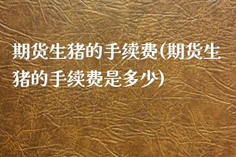 期货生猪的手续费(期货生猪的手续费是多少)_https://qh.lansai.wang_期货理财_第1张