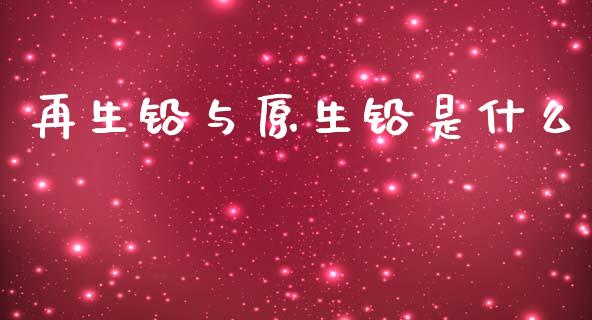 再生铅与原生铅是什么_https://qh.lansai.wang_期货喊单_第1张