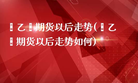 苯乙烯期货以后走势(苯乙烯期货以后走势如何)_https://qh.lansai.wang_期货怎么玩_第1张