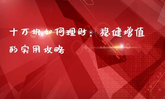 十万块如何理财：稳健增值的实用攻略_https://qh.lansai.wang_股票新闻_第1张