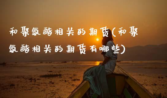 和聚氨酯相关的期货(和聚氨酯相关的期货有哪些)_https://qh.lansai.wang_期货理财_第1张