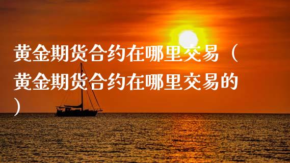 黄金期货合约在哪里交易（黄金期货合约在哪里交易的）_https://qh.lansai.wang_期货喊单_第1张