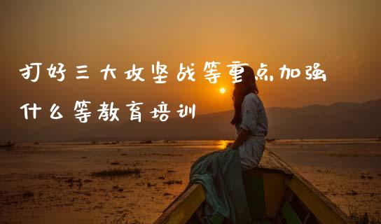 打好三大攻坚战等重点加强什么等教育培训_https://qh.lansai.wang_股票新闻_第1张