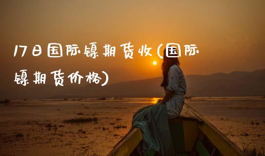 17日国际镍期货收(国际镍期货价格)_https://qh.lansai.wang_期货理财_第1张