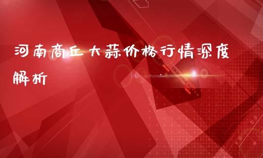 河南商丘大蒜价格行情深度解析_https://qh.lansai.wang_新股数据_第1张