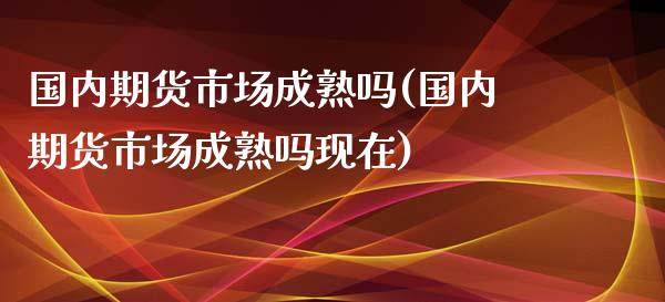 国内期货市场成熟吗(国内期货市场成熟吗现在)_https://qh.lansai.wang_期货喊单_第1张