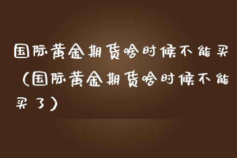 国际黄金期货啥时候不能买（国际黄金期货啥时候不能买了）_https://qh.lansai.wang_股票技术分析_第1张