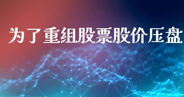 为了重组股票股价压盘_https://qh.lansai.wang_期货怎么玩_第1张