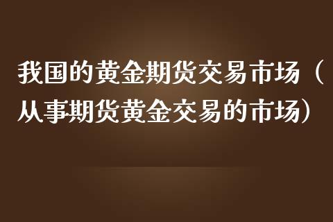 我国的黄金期货交易市场（从事期货黄金交易的市场）_https://qh.lansai.wang_期货喊单_第1张