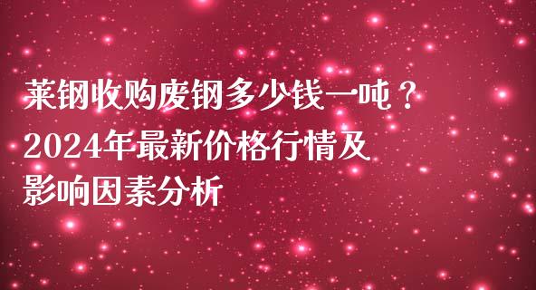 莱钢收购废钢多少钱一吨？2024年最新价格行情及影响因素分析_https://qh.lansai.wang_股票新闻_第1张