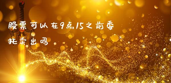 股票可以在9点15之前委托卖出吗_https://qh.lansai.wang_期货怎么玩_第1张