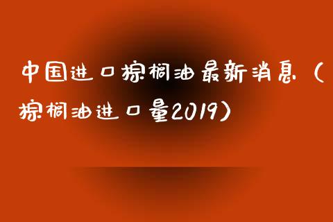 中国进口棕榈油最新消息（棕榈油进口量2019）_https://qh.lansai.wang_海康威视股票_第1张