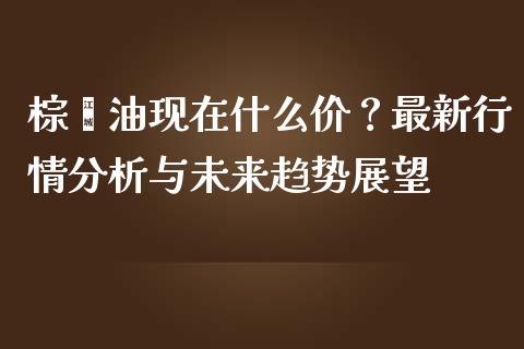 棕榈油现在什么价？最新行情分析与未来趋势展望_https://qh.lansai.wang_期货喊单_第1张