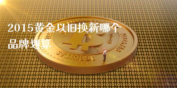 2015黄金以旧换新哪个品牌划算_https://qh.lansai.wang_新股数据_第1张