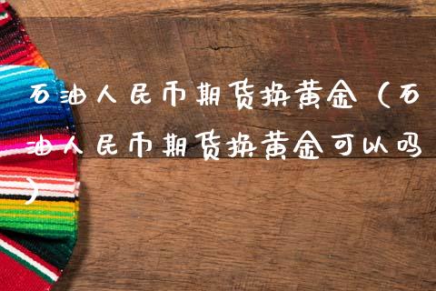 石油人民币期货换黄金（石油人民币期货换黄金可以吗）_https://qh.lansai.wang_期货喊单_第1张