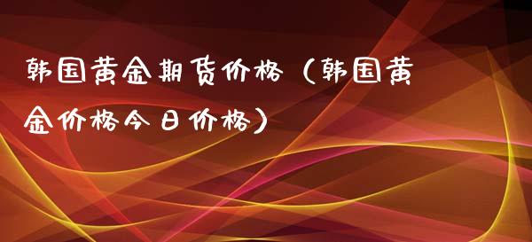 韩国黄金期货价格（韩国黄金价格今日价格）_https://qh.lansai.wang_期货喊单_第1张