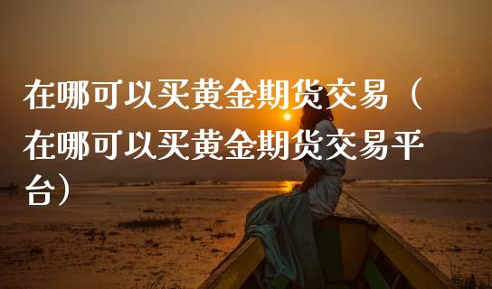 在哪可以买黄金期货交易（在哪可以买黄金期货交易平台）_https://qh.lansai.wang_期货怎么玩_第1张