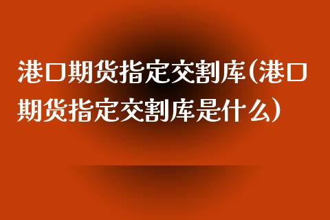 港口期货指定交割库(港口期货指定交割库是什么)_https://qh.lansai.wang_期货怎么玩_第1张