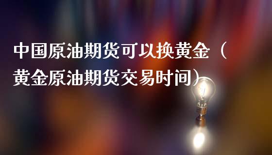 中国原油期货可以换黄金（黄金原油期货交易时间）_https://qh.lansai.wang_期货喊单_第1张