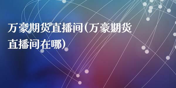 万豪期货直播间(万豪期货直播间在哪)_https://qh.lansai.wang_股票技术分析_第1张