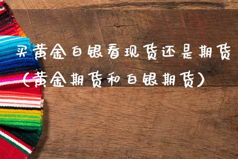 买黄金白银看现货还是期货（黄金期货和白银期货）_https://qh.lansai.wang_期货喊单_第1张