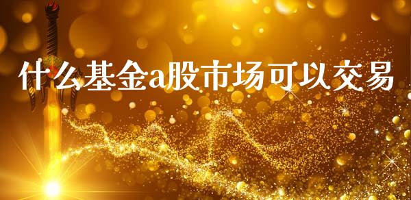 什么基金a股市场可以交易_https://qh.lansai.wang_期货理财_第1张