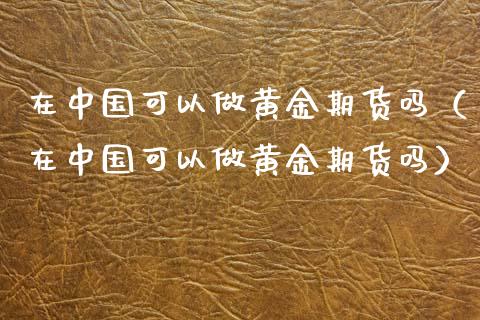 在中国可以做黄金期货吗（在中国可以做黄金期货吗）_https://qh.lansai.wang_期货理财_第1张