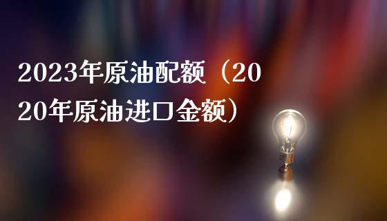 2023年原油配额（2020年原油进口金额）_https://qh.lansai.wang_期货怎么玩_第1张