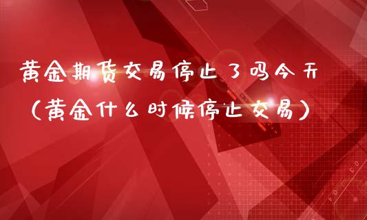 黄金期货交易停止了吗今天（黄金什么时候停止交易）_https://qh.lansai.wang_股票技术分析_第1张