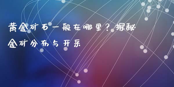 黄金矿石一般在哪里？探秘金矿分布与开采_https://qh.lansai.wang_期货喊单_第1张