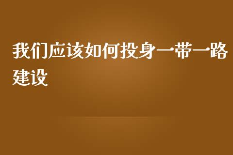 我们应该如何投身一带一路建设_https://qh.lansai.wang_股票技术分析_第1张