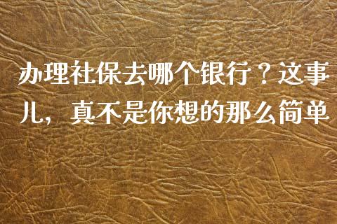 办理社保去哪个银行？这事儿，真不是你想的那么简单_https://qh.lansai.wang_期货怎么玩_第1张