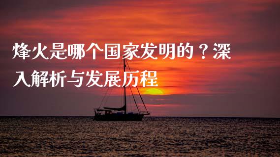 烽火是哪个国家发明的？深入解析与发展历程_https://qh.lansai.wang_期货喊单_第1张