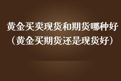 黄金买卖现货和期货哪种好（黄金买期货还是现货好）_https://qh.lansai.wang_期货喊单_第1张