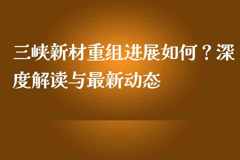 三峡新材重组进展如何？深度解读与最新动态_https://qh.lansai.wang_新股数据_第1张
