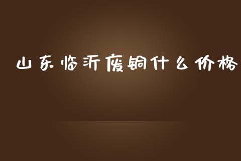 山东临沂废铜什么价格_https://qh.lansai.wang_期货怎么玩_第1张