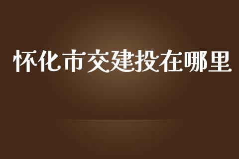 怀化市交建投在哪里_https://qh.lansai.wang_股票新闻_第1张